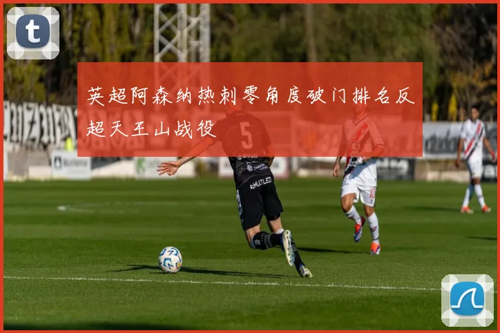英超阿森纳热刺零角度破门排名反超天王山战役