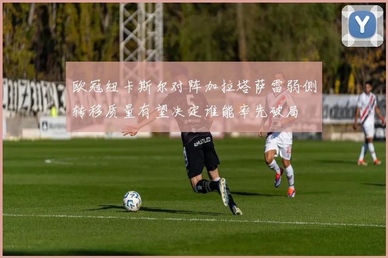 欧冠纽卡斯尔对阵加拉塔萨雷弱侧转移质量有望决定谁能率先破局