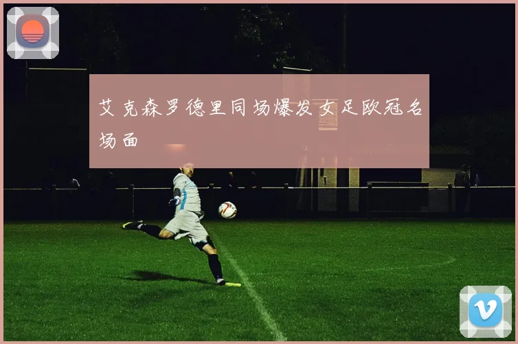 艾克森罗德里同场爆发女足欧冠名场面