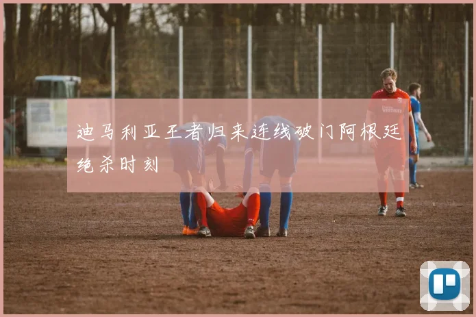 迪马利亚王者归来连线破门阿根廷绝杀时刻