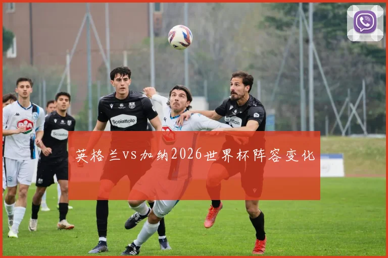 英格兰vs加纳2026世界杯阵容变化