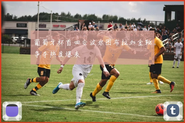 葡萄牙杯首回合波尔图布拉加金靴争夺热度爆表