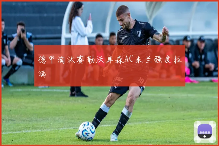 德甲淘汰赛勒沃库森AC米兰强度拉满