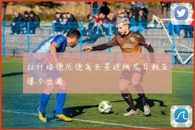 拉什福德厄德高巨星连线尼日利亚爆冷出局