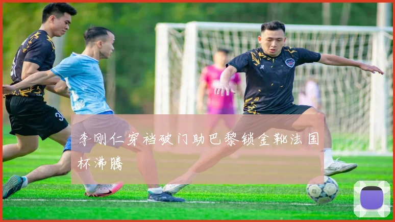 李刚仁穿裆破门助巴黎锁金靴法国杯沸腾