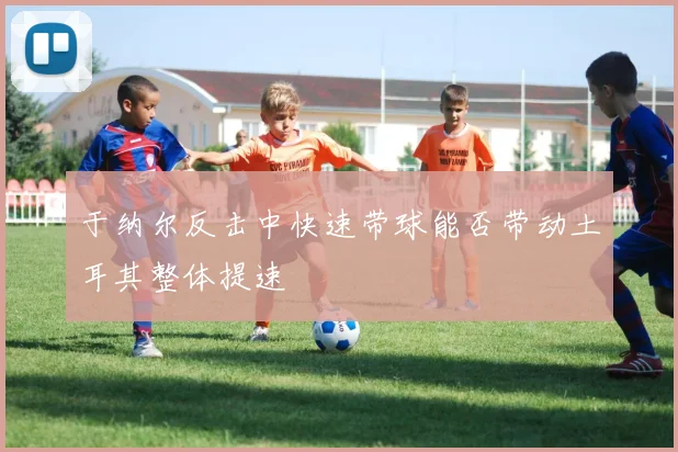 于纳尔反击中快速带球能否带动土耳其整体提速