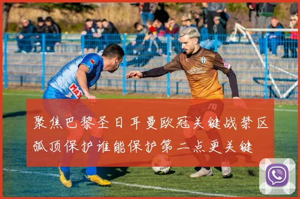 聚焦巴黎圣日耳曼欧冠关键战禁区弧顶保护谁能保护第二点更关键