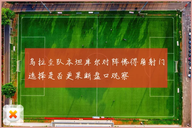 乌拉圭队本坦库尔对阵佛得角射门选择是否更果断盘口观察