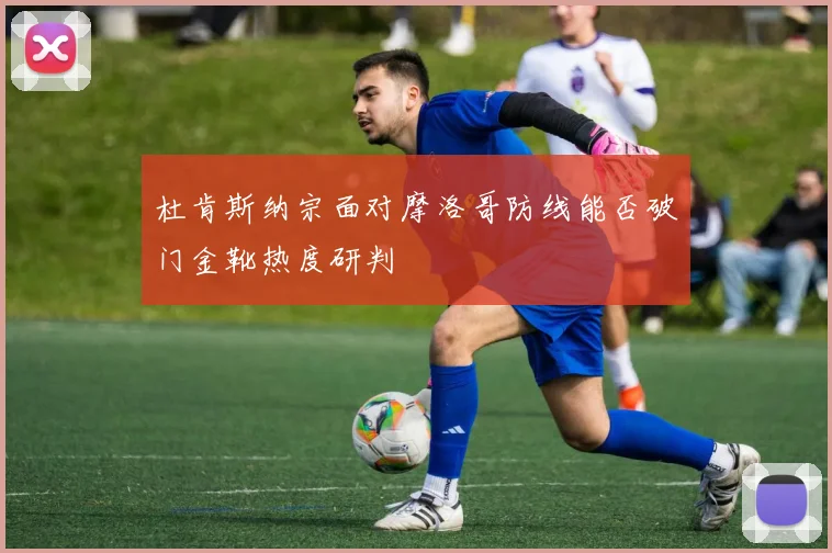 杜肯斯纳宗面对摩洛哥防线能否破门金靴热度研判