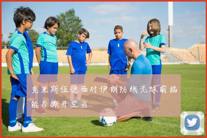 克里斯伍德面对伊朗防线无球前插能否撕开空当