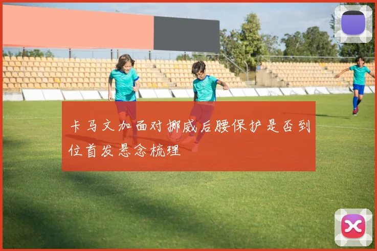 卡马文加面对挪威后腰保护是否到位首发悬念梳理