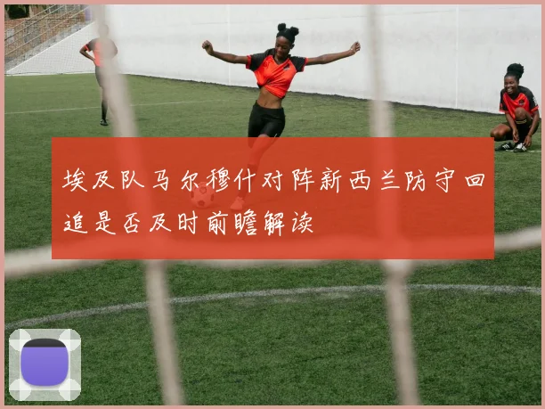 埃及队马尔穆什对阵新西兰防守回追是否及时前瞻解读