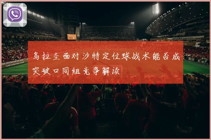 乌拉圭面对沙特定位球战术能否成突破口同组竞争解读