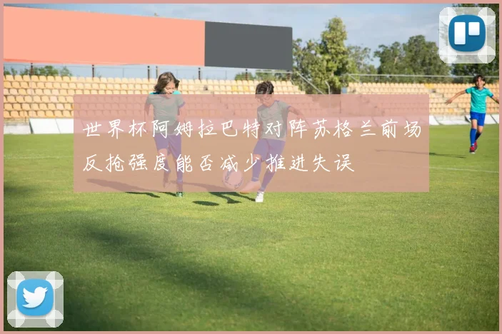 世界杯阿姆拉巴特对阵苏格兰前场反抢强度能否减少推进失误