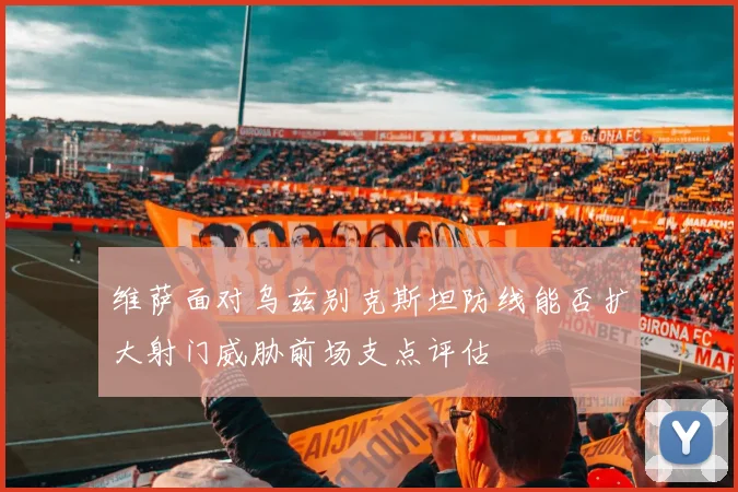 维萨面对乌兹别克斯坦防线能否扩大射门威胁前场支点评估