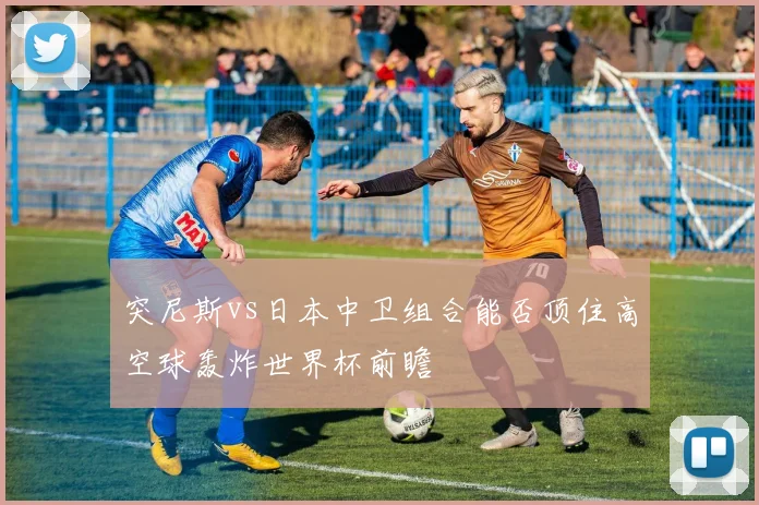 突尼斯vs日本中卫组合能否顶住高空球轰炸世界杯前瞻