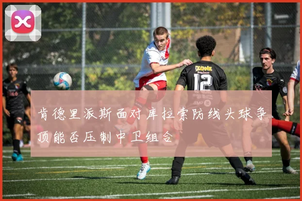 肯德里派斯面对库拉索防线头球争顶能否压制中卫组合