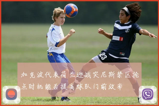 加克波代表荷兰迎战突尼斯禁区抢点时机能否提高球队门前效率