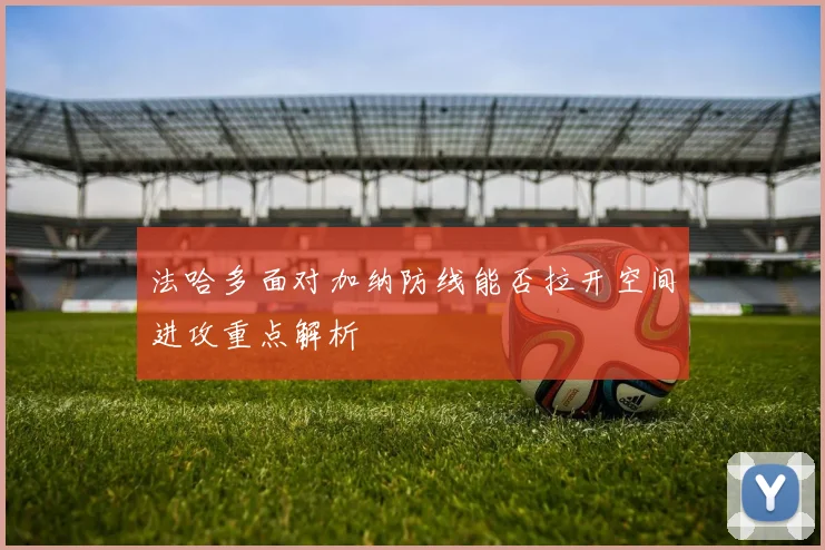 法哈多面对加纳防线能否拉开空间进攻重点解析