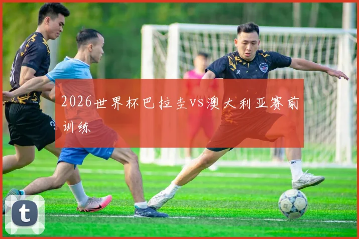 2026世界杯巴拉圭vs澳大利亚赛前训练