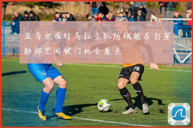 亚马尔面对乌拉圭队防线能否打穿肋部空间破门机会看点