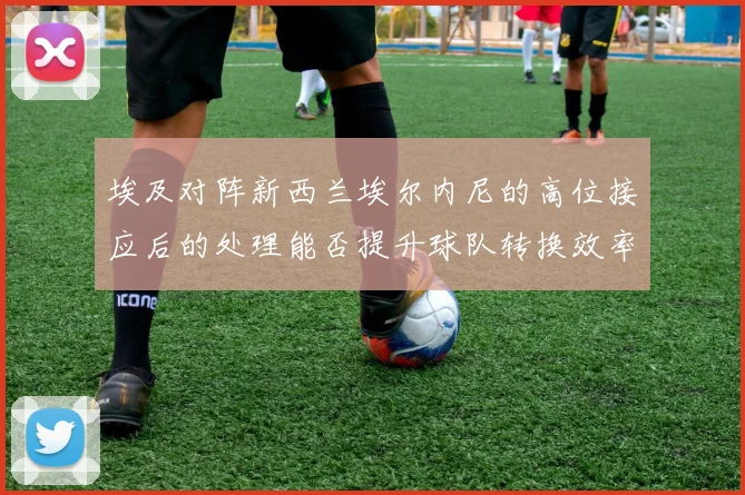 埃及对阵新西兰埃尔内尼的高位接应后的处理能否提升球队转换效率