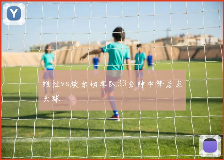 维拉vs埃尔切客队33分钟中锋后点头球