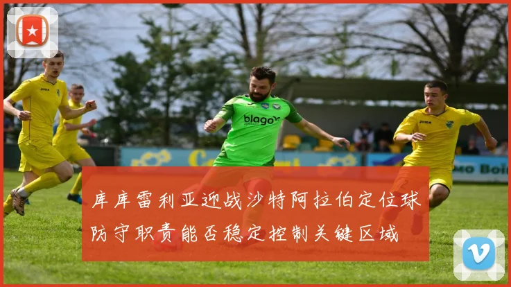 库库雷利亚迎战沙特阿拉伯定位球防守职责能否稳定控制关键区域