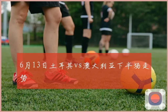 6月13日土耳其vs澳大利亚下半场走势