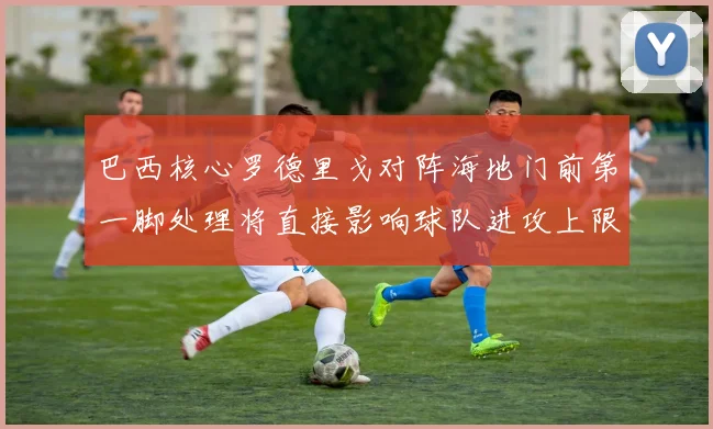 巴西核心罗德里戈对阵海地门前第一脚处理将直接影响球队进攻上限