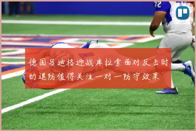 德国吕迪格迎战库拉索面对反击时的退防值得关注一对一防守效果