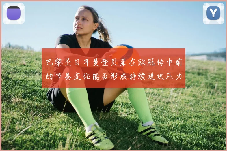 巴黎圣日耳曼登贝莱在欧冠传中前的节奏变化能否形成持续进攻压力