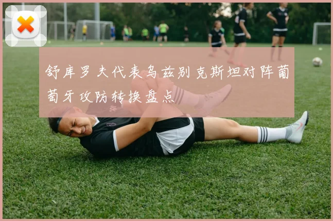 舒库罗夫代表乌兹别克斯坦对阵葡萄牙攻防转换盘点